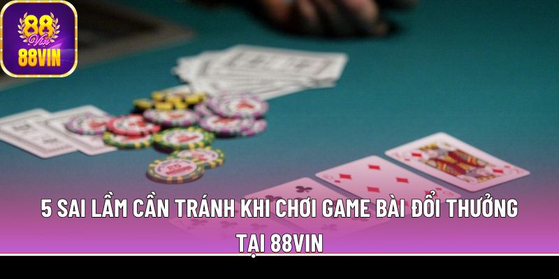 5 sai lầm cần tránh khi chơi game bài đổi thưởng tại 88Vin